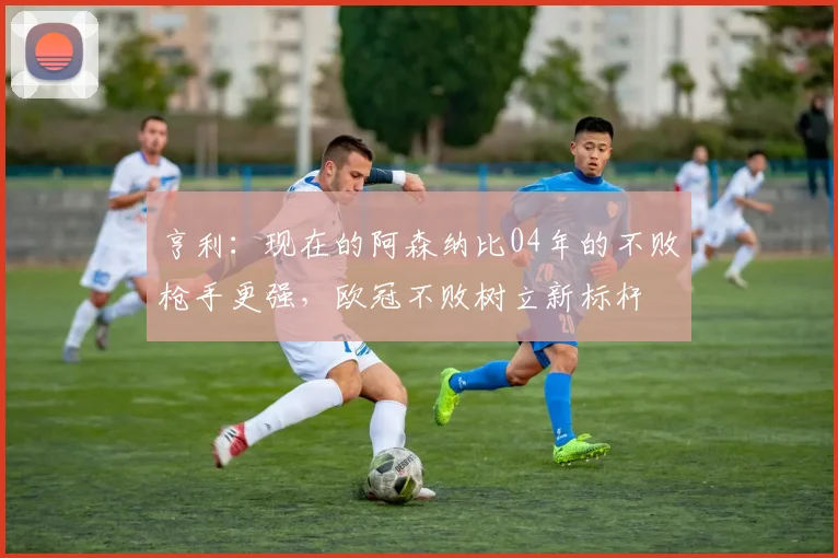 亨利：现在的阿森纳比04年的不败枪手更强，欧冠不败树立新标杆
