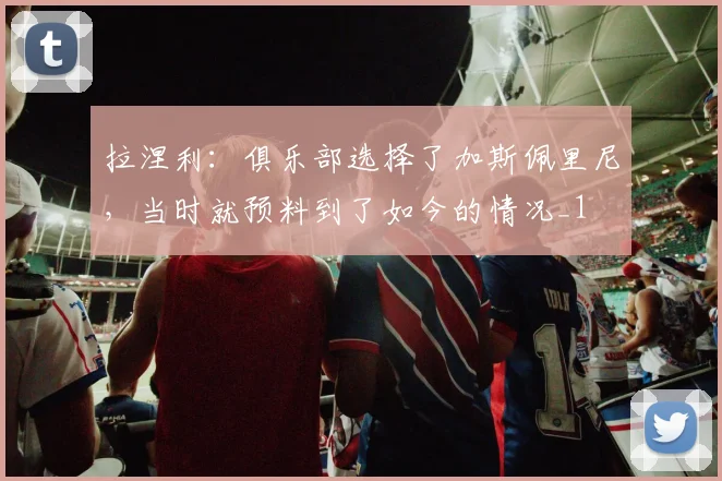 拉涅利：俱乐部选择了加斯佩里尼，当时就预料到了如今的情况_1