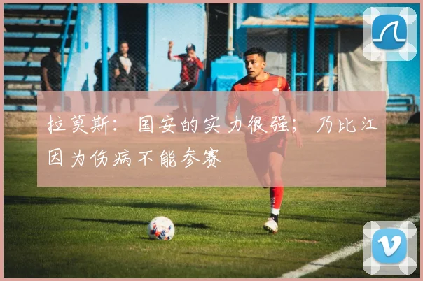 拉莫斯：国安的实力很强；乃比江因为伤病不能参赛