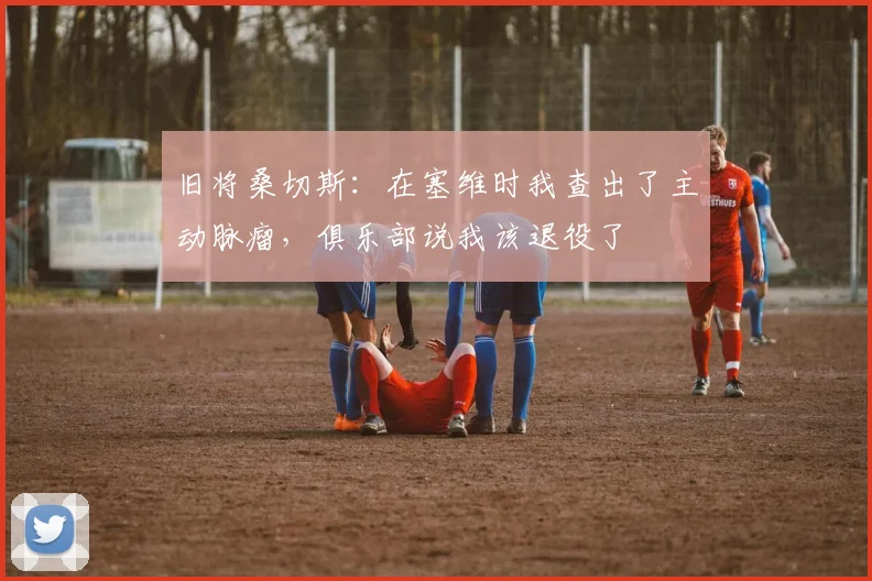旧将桑切斯：在塞维时我查出了主动脉瘤，俱乐部说我该退役了